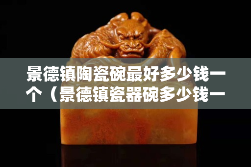 景德镇陶瓷碗最好多少钱一个（景德镇瓷器碗多少钱一套）