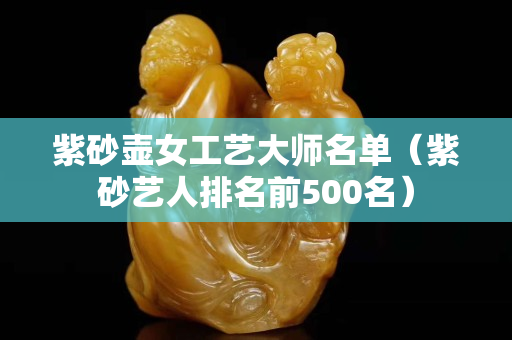 紫砂壶女工艺大师名单（紫砂艺人排名前500名）