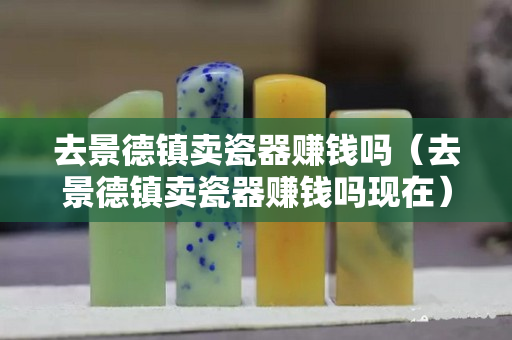 去景德镇卖瓷器赚钱吗（去景德镇卖瓷器赚钱吗现在）