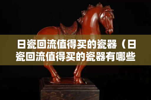 日瓷回流值得买的瓷器（日瓷回流值得买的瓷器有哪些）