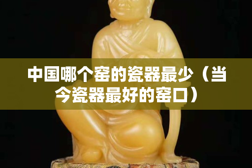 中国哪个窑的瓷器最少（当今瓷器最好的窑口）