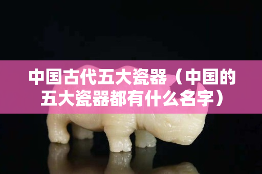 中国古代五大瓷器（中国的五大瓷器都有什么名字）