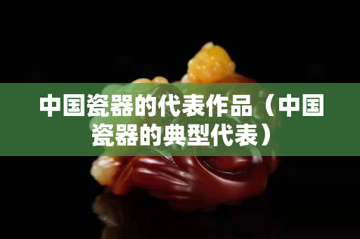 中国瓷器的代表作品（中国瓷器的典型代表）