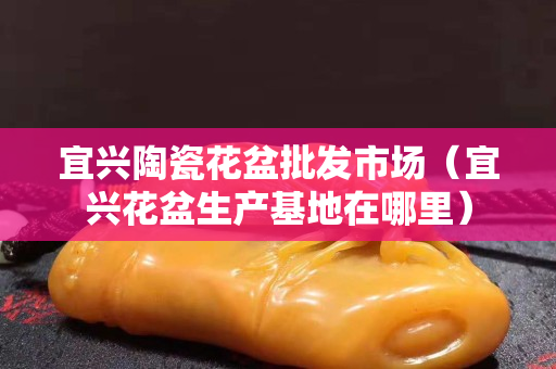 宜兴陶瓷花盆批发市场（宜兴花盆生产基地在哪里）