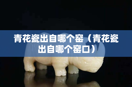 青花瓷出自哪个窑（青花瓷出自哪个窑口）