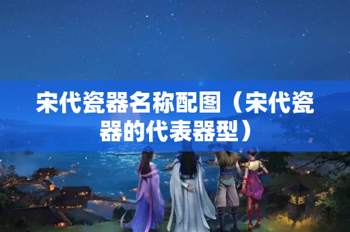 宋代瓷器名称配图（宋代瓷器的代表器型）