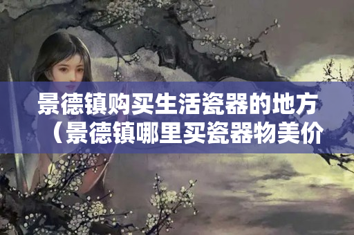 景德镇购买生活瓷器的地方（景德镇哪里买瓷器物美价廉）