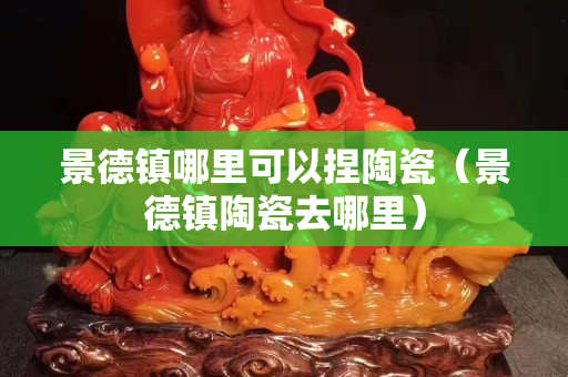 景德镇哪里可以捏陶瓷（景德镇陶瓷去哪里）