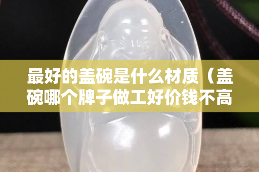 最好的盖碗是什么材质（盖碗哪个牌子做工好价钱不高）