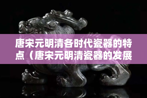 唐宋元明清各时代瓷器的特点（唐宋元明清瓷器的发展）