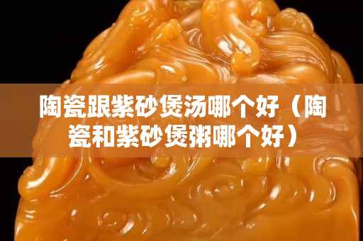 陶瓷跟紫砂煲汤哪个好（陶瓷和紫砂煲粥哪个好）