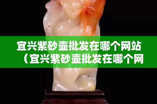 宜兴紫砂壶批发在哪个网站（宜兴紫砂壶批发在哪个网站进货）