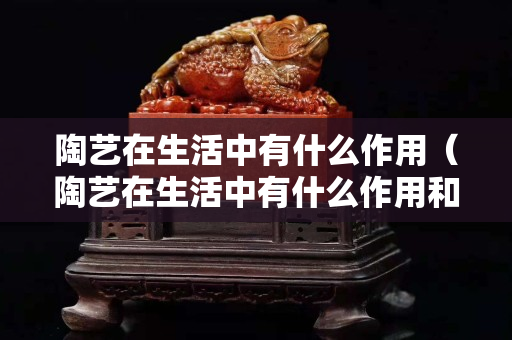 陶艺在生活中有什么作用（陶艺在生活中有什么作用和意义）