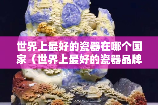 世界上最好的瓷器在哪个国家（世界上最好的瓷器品牌排行榜）