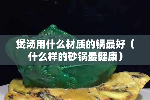 煲汤用什么材质的锅最好（什么样的砂锅最健康）