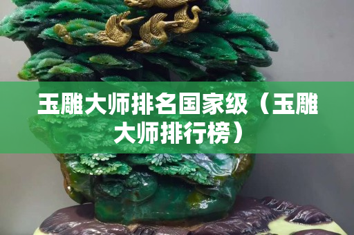玉雕大师排名国家级（玉雕大师排行榜）