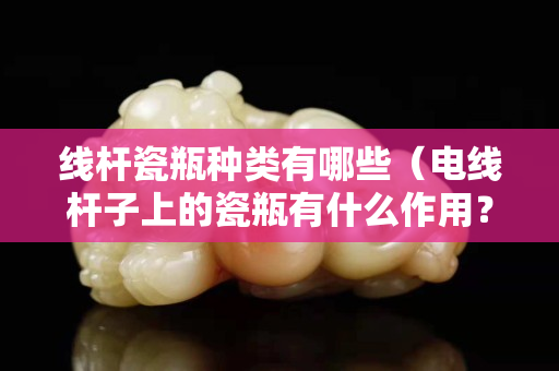 线杆瓷瓶种类有哪些（电线杆子上的瓷瓶有什么作用？）