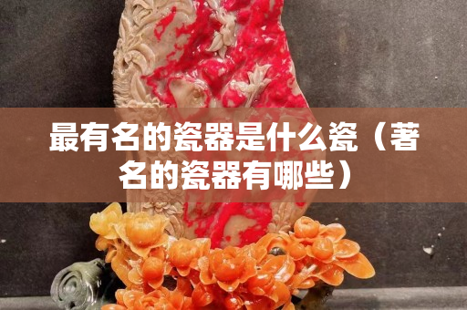 最有名的瓷器是什么瓷（著名的瓷器有哪些）