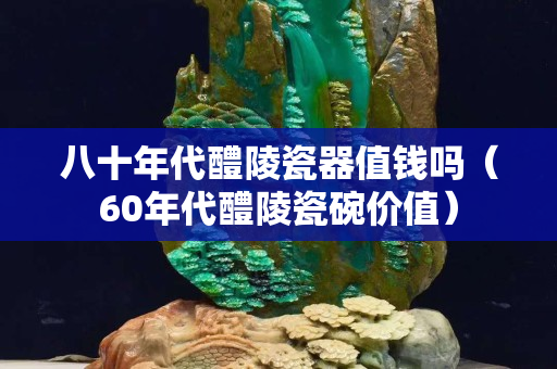 八十年代醴陵瓷器值钱吗（60年代醴陵瓷碗价值）