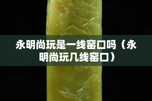 永明尚玩是一线窑口吗（永明尚玩几线窑口）
