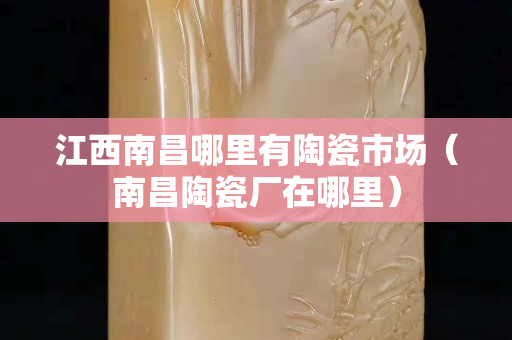 江西南昌哪里有陶瓷市场（南昌陶瓷厂在哪里）