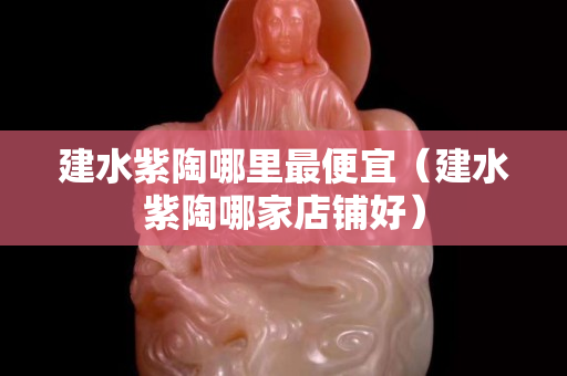 建水紫陶哪里最便宜（建水紫陶哪家店铺好）