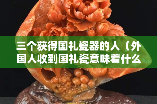 三个获得国礼瓷器的人（外国人收到国礼瓷意味着什么）