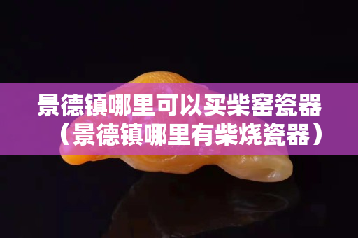 景德镇哪里可以买柴窑瓷器（景德镇哪里有柴烧瓷器）