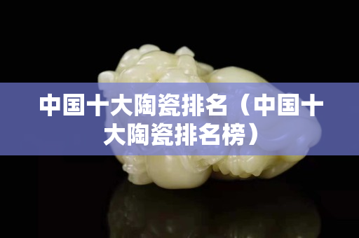 中国十大陶瓷排名（中国十大陶瓷排名榜）