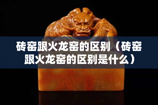 砖窑跟火龙窑的区别（砖窑跟火龙窑的区别是什么）