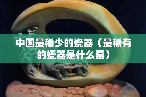 中国最稀少的瓷器（最稀有的瓷器是什么窑）