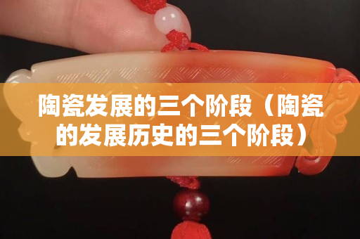 陶瓷发展的三个阶段（陶瓷的发展历史的三个阶段）
