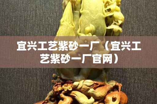 宜兴工艺紫砂一厂（宜兴工艺紫砂一厂官网）