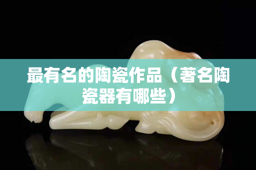 最有名的陶瓷作品（著名陶瓷器有哪些）