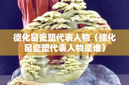 德化窑瓷塑代表人物（德化窑瓷塑代表人物是谁）
