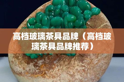 高档玻璃茶具品牌（高档玻璃茶具品牌推荐）