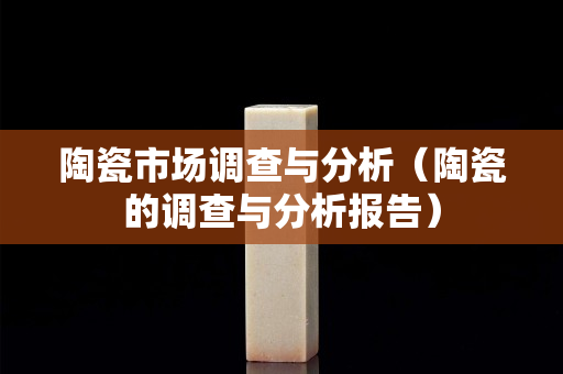 陶瓷市场调查与分析（陶瓷的调查与分析报告）