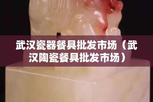 武汉瓷器餐具批发市场（武汉陶瓷餐具批发市场）