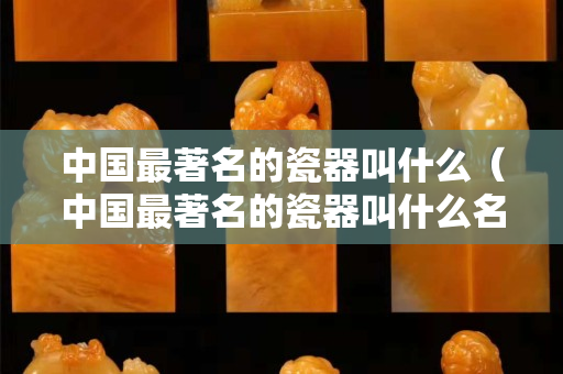 中国最著名的瓷器叫什么（中国最著名的瓷器叫什么名字）