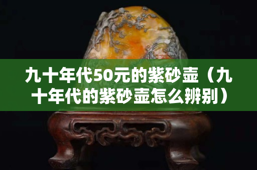 九十年代50元的紫砂壶（九十年代的紫砂壶怎么辨别）