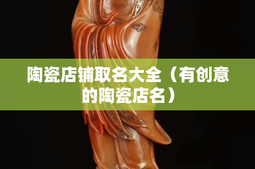 陶瓷店铺取名大全（有创意的陶瓷店名）