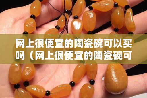 网上很便宜的陶瓷碗可以买吗（网上很便宜的陶瓷碗可以买吗是真的吗）