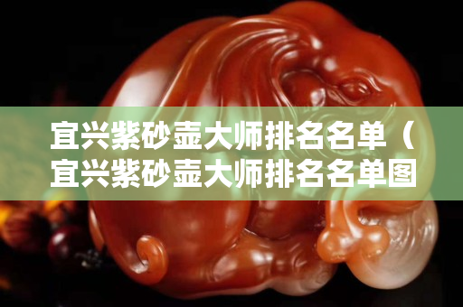 宜兴紫砂壶大师排名名单（宜兴紫砂壶大师排名名单图片）