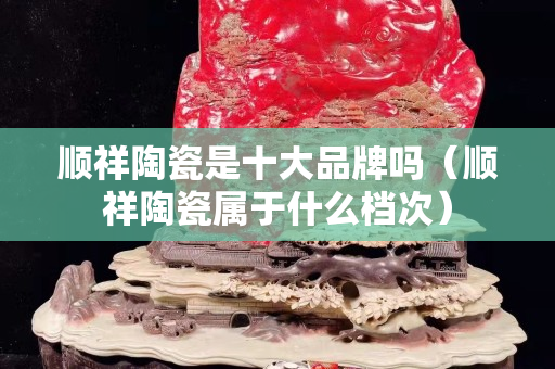 顺祥陶瓷是十大品牌吗（顺祥陶瓷属于什么档次）