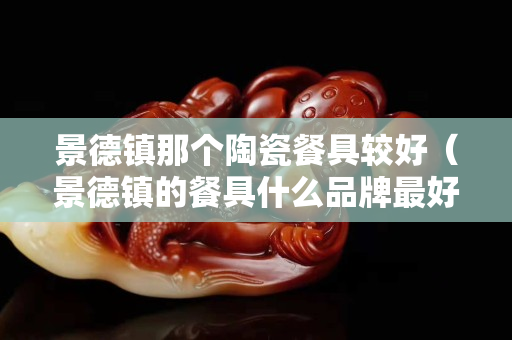 景德镇那个陶瓷餐具较好（景德镇的餐具什么品牌最好）