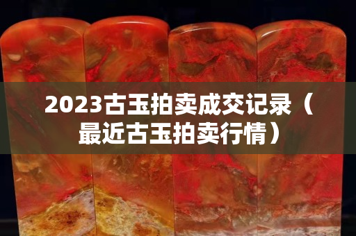 2023古玉拍卖成交记录（最近古玉拍卖行情）