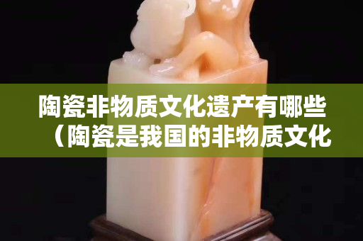 陶瓷非物质文化遗产有哪些（陶瓷是我国的非物质文化遗产,要怎样保护他）
