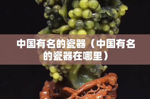 中国有名的瓷器（中国有名的瓷器在哪里）
