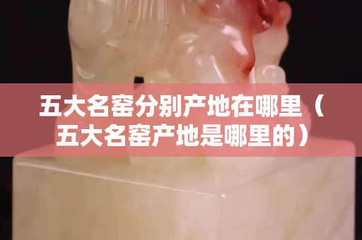 五大名窑分别产地在哪里（五大名窑产地是哪里的）