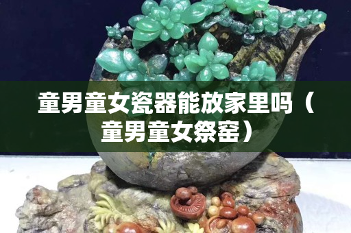 童男童女瓷器能放家里吗（童男童女祭窑）